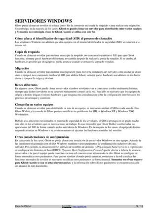 SERVIDORES WINDOWS
Ghost puede clonar un servidor si se hace con el fin de conservar una copia de respaldo o para realizar una migración.
Sin embargo, en la mayoría de los casos, Ghost no puede clonar un servidor para distribuirlo entre varios equipos
y Symantec no contempla el uso de Ghost cuando se utiliza con este fin.

Cómo afecta el identificador de seguridad (SID) al proceso de clonación
Los servidores Windows no admiten que dos equipos con el mismo Identificador de seguridad (SID) se conecten a la
misma red.

Copia de respaldo
Cuando se clona un servidor para realizar una copia de respaldo, no es necesario cambiar el SID para que Ghost
funcione, siempre que el hardware del sistema no cambie después de realizar la copia de respaldo. Si se cambia el
hardware, es posible que el equipo no pueda arrancar cuando se restaure la copia de respaldo.

Migración
Cuando se clona un servidor para realizar una migración (para mover la instalación del servidor a otra unidad de disco
duro o equipo), no es necesario cambiar el SID para utilizar Ghost, siempre que el hardware sea idéntico en los discos
duros o equipos de origen y destino.

Redes diferentes
En algunos casos, Ghost puede clonar un servidor si ambos servidores van a conectarse a redes totalmente distintas,
siempre que dichos servidores no se detecten mutuamente a través de la red. Para ello es necesario que los equipos de
origen y destino tengan el mismo hardware y que ninguna otra consideración sobre la configuración interfiera con los
procesos de arranque y conexión.

Clonación en varios equipos
Cuando se clona un servidor para distribuirlo en más de un equipo, es necesario cambiar el SID en cada uno de ellos.
Ghost Walker y la consola de Ghost pueden modificar sin problemas los SID en Windows NT y Windows 2000
Workstation.

Debido a las crecientes necesidades en materia de seguridad de los servidores, el SID se propaga en un grado mucho
más alto en los servidores que en las estaciones de trabajo. Es casi imposible que Ghost Walker cambie todas las
apariciones del SID de forma correcta en los servidores de Windows. En la mayoría de los casos, el equipo de destino
no puede arrancar en Windows o se producen errores al ejecutar las funciones normales del servidor.

Otras consideraciones de configuración
En la mayoría de los casos, Ghost no puede clonar una instalación de un servidor Windows en otro equipo. Además de
las cuestiones relacionadas con el SID, Windows mantiene varios parámetros de configuración exclusivos de cada
servidor. Por ejemplo, la elección entre el servicio de nombres de dominio (DNS, Domain Name Service) o el protocolo
de configuración dinámica de host (DHCP, Dynamic Host Configuration Protocol) puede afectar a la hora de arrancar
un servidor o de que el equipo pueda conectar con una red concreta o ser reconocido en ella. Ghost no configura de
forma automática estos parámetros. Para que un servidor clonado pueda arrancar, conectarse a la red y realizar las
funciones normales de servidor es necesario modificar estos parámetros de forma manual. Symantec no ofrece soporte
para Ghost cuando se usa en estas circunstancias, y la información sobre dichos parámetros se encuentra más allá
del alcance de este documento.




Uso de Ghost                                         http://guimi.net                                               9 / 16
 