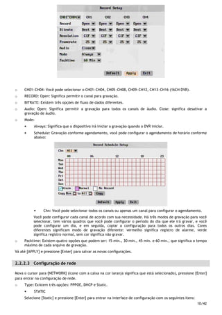 10/42
o CH01~CH04: Você pode selecionar o CH01~CH04, CH05~CH08, CH09~CH12, CH13~CH16 (16CH DVR).
o RECORD: Open: Significa permitir o canal para gravação.
o BITRATE: Existem três opções de fluxo de dados diferentes.
o Audio: Open: Significa permitir a gravação para todos os canais de áudio. Close: significa desativar a
gravação de áudio.
o Mode:
• Always: Significa que o dispositivo irá iniciar a gravação quando o DVR iniciar.
• Schedule: Gravação conforme agendamento, você pode configurar o agendamento de horário conforme
abaixo:
Chn: Você pode selecionar todos os canais ou apenas um canal para configurar o agendamento.
Você pode configurar cada canal de acordo com sua necessidade. Há três modos de gravação para você
selecionar, tem vários quadros que você pode configurar o período do dia que ele irá gravar, e você
pode configurar um dia, e em seguida, copiar a configuração para todos os outros dias. Cores
diferentes significam modo de gravação diferente: vermelho significa registro de alarme, verde
significa registro normal, sem cor significa não gravar.
o Packtime: Existem quatro opções que podem ser: 15 min., 30 min., 45 min. e 60 min., que significa o tempo
máximo de cada arquivo de gravação.
Vá até [APPLY] e pressione [Enter] para salvar as novas configurações.
2.2.2.3 Configuração de rede
Mova o cursor para [NETWORK] (ícone com a caixa na cor laranja significa que está selecionado), pressione [Enter]
para entrar na configuração de rede.
o Type: Existem três opções: PPPOE, DHCP e Static.
• STATIC
Selecione [Static] e pressione [Enter] para entrar na interface de configuração com os seguintes itens:
 