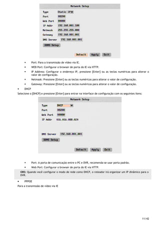 11/42
Port: Para a transmissão de vídeo via IE.
WEB Port: Configurar o browser de porta do IE via HTTP.
IP Address: Configurar o endereço IP, pressione [Enter] ou as teclas numéricas para alterar o
valor de configuração.
Netmask: Pressione [Enter] ou as teclas numéricas para alterar o valor de configuração.
Gateway: Pressione [Enter] ou as teclas numéricas para alterar o valor de configuração.
• DHCP
Selecione o [DHCP] e pressione [Enter] para entrar na interface de configuração com os seguintes itens:
Port: A porta de comunicação entre o PC e DVR, recomenda-se usar porta padrão.
Web Port: Configurar o browser de porta do IE via HTTP.
• PPPOE
Para a transmissão de vídeo via IE
OBS: Quando você configurar o modo de rede como DHCP, o roteador irá organizar um IP dinâmico para o
DVR.
 
