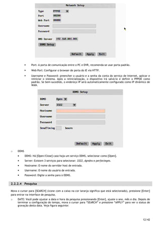 12/42
Port: A porta de comunicação entre o PC e DVR, recomenda-se usar porta padrão.
Web Port: Configurar o browser de porta do IE via HTTP.
Username e Password: preencher o usuário e a senha da conta do serviço de Internet, aplicar e
reiniciar o sistema. Após a reinicialização, o dispositivo irá salvá-lo e definir o PPPOE como
padrão. Se bem-sucedido, o endereço IP será automaticamente configurado como IP dinâmico de
WAN.
o DDNS
• DDNS: Há [Open/Close] caso haja um serviço DDNS, selecionar como [Open].
• Server: Existem 3 serviços para selecionar: 3322, dyndns e perfecteyes.
• Hostname: O nome do servidor host de entrada.
• Username: O nome do usuário de entrada.
• Password: Digite a senha para o DDNS.
2.2.2.4 Pesquisa
Mova o cursor para [SEARCH] (ícone com a caixa na cor laranja significa que está selecionado), pressione [Enter]
para entrar na interface de pesquisa.
o DATE: Você pode ajustar a data e hora da pesquisa pressionando [Enter], ajuste o ano, mês e dia. Depois de
terminar a configuração do tempo, mova o cursor para “SEARCH” e pressione “APPLY” para ver o status de
gravação desta data. Veja figura seguinte:
 