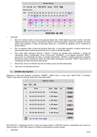 13/42
o Instrução:
• Mês: Ele mostrará todos os status de gravação deste mês. Verde significa gravação normal, vermelho
significa gravação por alarme, transparente significa nenhuma gravação. Clique em qualquer dia neste
quadro para pesquisar o status de gravação desse dia, o resultado da pesquisa vai ser mostrado no
quadro abaixo.
• Dia: Irá aparecer todo o status de gravação deste dia, e você pode reproduzir o arquivo salvo de um
determinado horário selecionando através de um clique o período desejado.
• Play: Você pode pressionar [Enter] e digitar o número de entrada para configurar o tempo de
reprodução. Após a configuração, mova o cursor para “PLAYBACK”, e em seguida, pressione “APPLY”
para entrar na reprodução de vídeo no período selecionado. Também é possível selecionar qualquer
período de tempo no quadro de status de vídeo depois da pesquisa, pressione “APPLY” para entrar na
reprodução de vídeo do período selecionado.
• Detail files: Entrar na interface da lista de vídeos a partir da data selecionada.
• Log: Entrar na interface de busca.
1. Detalhe dos arquivos
Selecionar a data para pesquisa, pressionar “SEARCH”, depois mova o cursor para “Detail files” e pressione
“APPLY” para entrar na lista de arquivo de vídeo desta data.
Para DVR 4CH a reprodução de até 4 canais ao mesmo tempo, o DVR 8CH suporta a reprodução de 8 canais ao
mesmo tempo, e o DVR 16CH suporta 16 canais de reprodução ao mesmo tempo.
o Instrução:
 