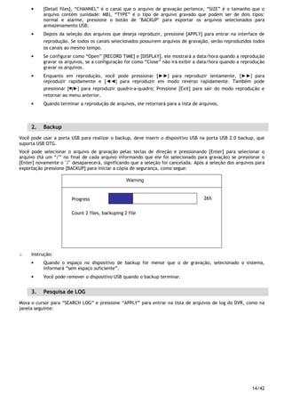14/42
• [Detail files], “CHANNEL” é o canal que o arquivo de gravação pertence, “SIZE” é o tamanho que o
arquivo contém (unidade: MB), “TYPE” é o tipo de arquivo gravado que podem ser de dois tipos:
normal e alarme, pressione o botão de "BACKUP" para exportar os arquivos selecionados para
armazenamento USB;
• Depois da seleção dos arquivos que deseja reproduzir, pressione [APPLY] para entrar na interface de
reprodução. Se todos os canais selecionados possuírem arquivos de gravação, serão reproduzidos todos
os canais ao mesmo tempo.
• Se configurar como “Open” [RECORD TIME] e [DISPLAY], ele mostrará a data/hora quando a reprodução
gravar os arquivos, se a configuração for como “Close” não irá exibir a data/hora quando a reprodução
gravar os arquivos.
• Enquanto em reprodução, você pode pressionar [►►] para reproduzir lentamente, [►►] para
reproduzir rapidamente e [◄◄] para reproduzir em modo reverso rapidamente. Também pode
pressionar [￭|►] para reproduzir quadro-a-quadro; Pressione [Exit] para sair do modo reprodução e
retornar ao menu anterior.
• Quando terminar a reprodução de arquivos, ele retornará para a lista de arquivos.
2. Backup
Você pode usar a porta USB para realizar o backup, deve inserir o dispositivo USB na porta USB 2.0 backup, que
suporta USB OTG.
Você pode selecionar o arquivo de gravação pelas teclas de direção e pressionando [Enter] para selecionar o
arquivo (há um “√” no final de cada arquivo informando que ele foi selecionado para gravação) se pressionar o
[Enter] novamente o "√" desaparecerá, significando que a seleção foi cancelada. Após a seleção dos arquivos para
exportação pressione [BACKUP] para iniciar a cópia de segurança, como segue:
Progress
Count 2 files, backuping 2 file
26%
Warning
o Instrução:
• Quando o espaço no dispositivo de backup for menor que o de gravação, selecionado o sistema,
informará “sem espaço suficiente”.
• Você pode remover o dispositivo USB quando o backup terminar.
3. Pesquisa de LOG
Mova o cursor para “SEARCH LOG” e pressione “APPLY” para entrar na lista de arquivos de log do DVR, como na
janela seguinte:
 