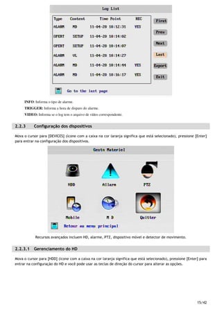 15/42
INFO: Informa o tipo de alarme.
TRIGGER: Informa a hora de disparo do alarme.
VIDEO: Informa se o log tem o arquivo de vídeo correspondente.
2.2.3 Configuração dos dispositivos
Mova o cursor para [DEVICES] (ícone com a caixa na cor laranja significa que está selecionado), pressione [Enter]
para entrar na configuração dos dispositivos.
Recursos avançados incluem HD, alarme, PTZ, dispositivo móvel e detector de movimento.
2.2.3.1 Gerenciamento do HD
Mova o cursor para [HDD] (ícone com a caixa na cor laranja significa que está selecionado), pressione [Enter] para
entrar na configuração do HD e você pode usar as teclas de direção do cursor para alterar as opções.
 