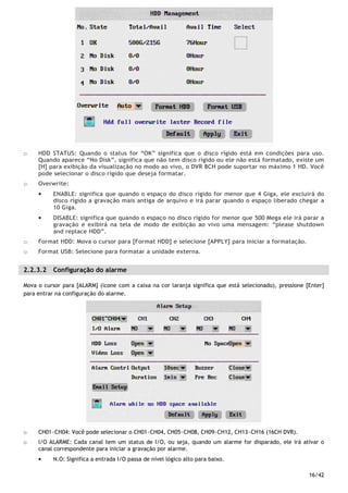16/42
o HDD STATUS: Quando o status for “OK” significa que o disco rígido está em condições para uso.
Quando aparece “No Disk”, significa que não tem disco rígido ou ele não está formatado, existe um
[H] para exibição da visualização no modo ao vivo, o DVR 8CH pode suportar no máximo 1 HD. Você
pode selecionar o disco rígido que deseja formatar.
o Overwrite:
• ENABLE: significa que quando o espaço do disco rígido for menor que 4 Giga, ele excluirá do
disco rígido a gravação mais antiga de arquivo e irá parar quando o espaço liberado chegar a
10 Giga.
• DISABLE: significa que quando o espaço no disco rígido for menor que 500 Mega ele irá parar a
gravação e exibirá na tela de modo de exibição ao vivo uma mensagem: “please shutdown
and replace HDD”.
o Format HDD: Mova o cursor para [Format HDD] e selecione [APPLY] para iniciar a formatação.
o Format USB: Selecione para formatar a unidade externa.
2.2.3.2 Configuração do alarme
Mova o cursor para [ALARM] (ícone com a caixa na cor laranja significa que está selecionado), pressione [Enter]
para entrar na configuração do alarme.
o CH01~CH04: Você pode selecionar o CH01~CH04, CH05~CH08, CH09~CH12, CH13~CH16 (16CH DVR).
o I/O ALARME: Cada canal tem um status de I/O, ou seja, quando um alarme for disparado, ele irá ativar o
canal correspondente para iniciar a gravação por alarme.
• N.O: Significa a entrada I/O passa de nível lógico alto para baixo.
 