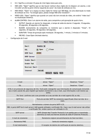 17/42
• N.C: Significa a entrada I/O passa de nível lógico baixo para alto.
• HDD LOSS: “Open” significa que se não houver nenhum disco rígido ele irá disparar um alarme, e ele
irá exibir um [H] na parte inferior esquerda do canal 1 do modo de exibição ao vivo.
• HDD SPACE: “Open” se o espaço no disco rígido for menor que 500 Mega, há uma observação no modo
de exibição ao vivo: “no enough space, please change HDD after shutdown”.
• VIDEO LOSS: “Open” significa que quando um canal não tem entrada de vídeo, ele exibirá “video loss”
na visualização dinâmica.
• ALARM CONTROL: Este é um alarme de saída, para campainha e pré-gravação de quatro itens.
OUTPUT: Quando um alarme for disparado, o tempo de saída do alarme: 0 segundo, 10 segundos,
20 segundos, 40 segundos e 60 segundos.
BUZZER: Acionamento da campainha no momento que o alarme é disparado: “Close”, 10
segundos, 20 segundos, 40 segundos e 60 segundos.
DURATION: Tempo de gravação após instalação: 30 segundos, 1 minuto, 2 minutos e 5 minutos.
PRE REC: Close/Open (fechado/aberto).
o Configuração do E-mail
Funções
E-mail Ativar: “Open” Desativar: “Close”
SSL Ativar: “Open” Desativar: “Close”
O SSL é um protocolo de segurança de link. Você pode criptografar suas informações de comunicação (incluindo
seu e-mail) usando SSL para impedir que hackers monitorem o seu e-mail, suas informações e até mesmo sua
senha.
Por favor: confirme com o seu provedor se o seu servidor de e-mail suporta SSL ou não.
SMTP Port Porta do servidor SMTP do remetente especificado (Host/servidor de e-
mail).
Normalmente o número da porta SMTP é 25.
OBS: A porta SMTP do G-mail server é 465 quando utilizado o verificador SSL. Caso o seu G-mail server não utilize
o verificador SSL, então a porta a ser utilizada é a 25.
SMTP server SMTP (Simple Mail Transfer Protocol) é um padrão para a transmissão
eletrônica (e-mail) da Internet através de redes IP (Internet Protocol).
E-mail do remetente Remetente original (encaminhamento do Host/servidor).
Remetente PWD Senha do remetente original
E-mail destinatário O receptor de destino de notificação de alarme (destino).
 