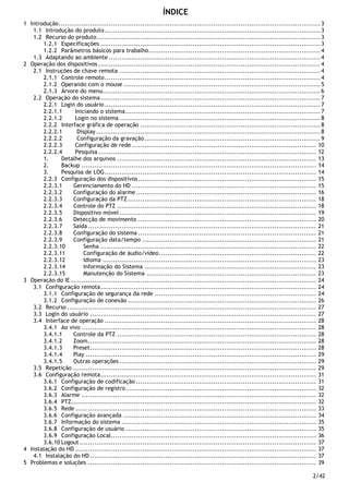 2/42
ÍNDICE
1 Introdução.............................................................................................................................3
1.1 Introdução do produto.......................................................................................................3
1.2 Recurso do produto...........................................................................................................3
1.2.1 Especificações .........................................................................................................3
1.2.2 Parâmetros básicos para trabalho..................................................................................4
1.3 Adaptando ao ambiente .....................................................................................................4
2 Operação dos dispositivos ..........................................................................................................4
2.1 Instruções de chave remota ................................................................................................4
2.1.1 Controle remoto.......................................................................................................4
2.1.2 Operando com o mouse ..............................................................................................5
2.1.3 Árvore do menu........................................................................................................6
2.2 Operação do sistema.........................................................................................................7
2.2.1 Login do usuário .......................................................................................................7
2.2.1.1 Iniciando o sistema.............................................................................................7
2.2.1.2 Login no sistema ................................................................................................8
2.2.2 Interface gráfica de operação ......................................................................................8
2.2.2.1 Display ...........................................................................................................8
2.2.2.2 Configuração da gravação....................................................................................9
2.2.2.3 Configuração de rede ........................................................................................ 10
2.2.2.4 Pesquisa ........................................................................................................ 12
1. Detalhe dos arquivos ............................................................................................... 13
2. Backup ................................................................................................................ 14
3. Pesquisa de LOG..................................................................................................... 14
2.2.3 Configuração dos dispositivos..................................................................................... 15
2.2.3.1 Gerenciamento do HD ........................................................................................ 15
2.2.3.2 Configuração do alarme...................................................................................... 16
2.2.3.3 Configuração da PTZ.......................................................................................... 18
2.2.3.4 Controle do PTZ ............................................................................................... 18
2.2.3.5 Dispositivo móvel.............................................................................................. 19
2.2.3.6 Detecção de movimento ..................................................................................... 20
2.2.3.7 Saída............................................................................................................. 21
2.2.3.8 Configuração do sistema ..................................................................................... 21
2.2.3.9 Configuração data/tempo ................................................................................... 21
2.2.3.10 Senha ....................................................................................................... 22
2.2.3.11 Configuração de áudio/vídeo........................................................................... 22
2.2.3.12 Idioma ...................................................................................................... 23
2.2.3.14 Informação do Sistema .................................................................................. 23
2.2.3.15 Manutenção do Sistema ................................................................................. 23
3 Operação do IE ..................................................................................................................... 24
3.1 Configuração remota....................................................................................................... 24
3.1.1 Configuração de segurança da rede ............................................................................. 24
3.1.2 Configuração de conexão .......................................................................................... 26
3.2 Recurso ....................................................................................................................... 27
3.3 Login do usuário ............................................................................................................ 27
3.4 Interface de operação ..................................................................................................... 28
3.4.1 Ao vivo ................................................................................................................ 28
3.4.1.1 Controle da PTZ ............................................................................................... 28
3.4.1.2 Zoom............................................................................................................. 28
3.4.1.3 Preset............................................................................................................ 28
3.4.1.4 Play .............................................................................................................. 29
3.4.1.5 Outras operações.............................................................................................. 29
3.5 Repetição .................................................................................................................... 29
3.6 Configuração remota....................................................................................................... 31
3.6.1 Configuração de codificação ...................................................................................... 31
3.6.2 Configuração de registro........................................................................................... 32
3.6.3 Alarme ................................................................................................................ 32
3.6.4 PTZ..................................................................................................................... 32
3.6.5 Rede ................................................................................................................... 33
3.6.6 Configuração avançada ............................................................................................ 34
3.6.7 Informação do sistema ............................................................................................. 35
3.6.8 Configuração de usuário ........................................................................................... 35
3.6.9 Configuração Local.................................................................................................. 36
3.6.10 Logout................................................................................................................. 37
4 Instalação do HD ................................................................................................................... 37
4.1 Instalação do HD ............................................................................................................ 37
5 Problemas e soluções ............................................................................................................. 39
 