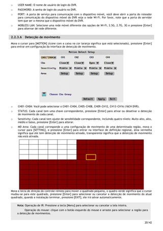 20/42
o USER NAME: O nome de usuário de login do DVR.
o PASSWORD: A senha de login do usuário no DVR.
o PORT: A porta de serviço para comunicação com o dispositivo móvel, você deve abrir a porta do roteador
para comunicação do dispositivo móvel do DVR veja a rede Wi-Fi. Por favor, note que a porta do servidor
tem que ser a mesma que o dispositivo móvel do DVR.
o MOBLESS LAN: Selecione uma rede móvel diferente das opções de Wi-Fi, 2.5G, 2.7G, 3G e pressione [Enter]
para alternar de rede diferente.
2.2.3.6 Detecção de movimento
Mova o cursor para [MOTION] (ícone com a caixa na cor laranja significa que está selecionado), pressione [Enter]
para entrar em configuração da interface de detecção de movimento.
o CH01~CH04: Você pode selecionar o CH01~CH04, CH05~CH08, CH09~CH12, CH13~CH16 (16CH DVR).
o STATUS: Cada canal tem uma chave correspondente, pressione [Enter] para ativar ou desativar a detecção
de movimento de cada canal.
o Sensitivity: Cada canal tem ajuste de sensibilidade correspondente, incluindo quatro níveis: Muito alto, alto,
médio e baixo, pressione [Enter] para alterar.
o MD Area: Cada canal corresponde a uma configuração de movimento de uma determinada região, mova o
cursor para [SETTING], e pressione [Enter] para entrar na interface de definição regional, área vermelha
significa que ele tem detecção de movimento ativado, transparente significa que a detecção de movimento
não está ativada.
Mova a tecla de direção do controle remoto para mover o quadrado pequeno, o quadro verde significa que o cursor
mudou-se para este quadrado, pressione [Enter] para selecionar ou cancelar a detecção de movimento do atual
quadrado, quando a instalação terminar, pressione [EXIT], ele irá salvar automaticamente.
Nota: Operação de IR: Pressione a tecla [Menu] para selecionar ou cancelar a tela inteira.
Operação do mouse: clique com o botão esquerdo do mouse e arraste para selecionar a região para
a detecção de movimentos.
 