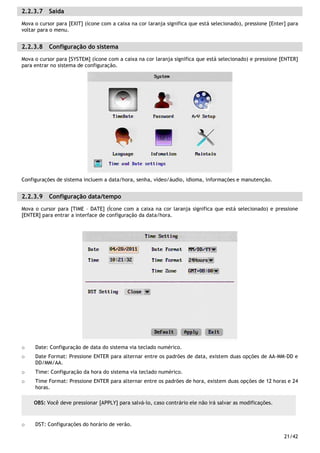 21/42
2.2.3.7 Saída
Mova o cursor para [EXIT] (ícone com a caixa na cor laranja significa que está selecionado), pressione [Enter] para
voltar para o menu.
2.2.3.8 Configuração do sistema
Mova o cursor para [SYSTEM] (ícone com a caixa na cor laranja significa que está selecionado) e pressione [ENTER]
para entrar no sistema de configuração.
Configurações de sistema incluem a data/hora, senha, vídeo/áudio, idioma, informações e manutenção.
2.2.3.9 Configuração data/tempo
Mova o cursor para [TIME – DATE] (Ícone com a caixa na cor laranja significa que está selecionado) e pressione
[ENTER] para entrar a interface de configuração da data/hora.
o Date: Configuração de data do sistema via teclado numérico.
o Date Format: Pressione ENTER para alternar entre os padrões de data, existem duas opções de AA-MM-DD e
DD/MM/AA.
o Time: Configuração da hora do sistema via teclado numérico.
o Time Format: Pressione ENTER para alternar entre os padrões de hora, existem duas opções de 12 horas e 24
horas.
o DST: Configurações do horário de verão.
OBS: Você deve pressionar [APPLY] para salvá-lo, caso contrário ele não irá salvar as modificações.
 