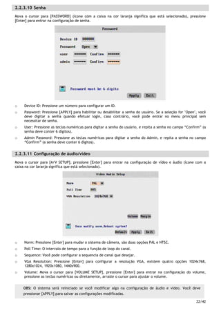 22/42
2.2.3.10 Senha
Mova o cursor para [PASSWORD] (ícone com a caixa na cor laranja significa que está selecionado), pressione
[Enter] para entrar na configuração de senha.
o Device ID: Pressione um número para configurar um ID.
o Password: Pressione [APPLY] para habilitar ou desabilitar a senha do usuário. Se a seleção for "Open", você
deve digitar a senha quando efetuar login, caso contrário, você pode entrar no menu principal sem
necessitar de senha.
o User: Pressione as teclas numéricas para digitar a senha do usuário, e repita a senha no campo “Confirm” (a
senha deve conter 6 dígitos).
o Admin Password: Pressione as teclas numéricas para digitar a senha do Admin, e repita a senha no campo
“Confirm” (a senha deve conter 6 dígitos).
2.2.3.11 Configuração de áudio/vídeo
Mova o cursor para [A/V SETUP], pressione [Enter] para entrar na configuração de vídeo e áudio (ícone com a
caixa na cor laranja significa que está selecionado).
o Norm: Pressione [Enter] para mudar o sistema de câmera, são duas opções PAL e NTSC.
o Poll Time: O intervalo de tempo para a função de loop do canal.
o Sequence: Você pode configurar a sequencia de canal que desejar.
o VGA Resolution: Pressione [Enter] para configurar a resolução VGA, existem quatro opções 1024x768,
1280x1024, 1920x1080, 1440x900.
o Volume: Mova o cursor para [VOLUME SETUP], pressione [Enter] para entrar na configuração do volume,
pressione as teclas numéricas ou diretamente, arraste o cursor para ajustar o volume.
OBS: O sistema será reiniciado se você modificar algo na configuração de áudio e vídeo. Você deve
pressionar [APPLY] para salvar as configurações modificadas.
 