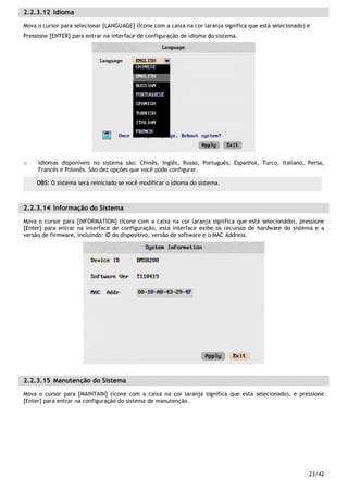 23/42
2.2.3.12 Idioma
Mova o cursor para selecionar [LANGUAGE] (Ícone com a caixa na cor laranja significa que está selecionado) e
Pressione [ENTER] para entrar na interface de configuração de idioma do sistema.
o Idiomas disponíveis no sistema são: Chinês, Inglês, Russo, Português, Espanhol, Turco, Italiano, Persa,
Francês e Polonês. São dez opções que você pode configurar.
2.2.3.14 Informação do Sistema
Mova o cursor para [INFORMATION] (ícone com a caixa na cor laranja significa que está selecionado), pressione
[Enter] para entrar na interface de configuração, esta interface exibe os recursos de hardware do sistema e a
versão de firmware, incluindo: ID do dispositivo, versão de software e o MAC Address.
2.2.3.15 Manutenção do Sistema
Mova o cursor para [MAINTAIN] (ícone com a caixa na cor laranja significa que está selecionado), e pressione
[Enter] para entrar na configuração do sistema de manutenção.
OBS: O sistema será reiniciado se você modificar o idioma do sistema.
 