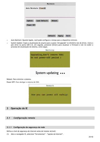 24/42
o Auto Maintain: Quando ligado, você pode configurar o tempo para o dispositivo reiniciar.
o System Update: Copia a atualização do arquivo para a pasta "dvrupgrade" no diretório raiz do driver, insira o
pen drive na porta USB 2.0, em seguida, pressione [Enter] para atualizar o firmware e ele irá exibir o
processo de atualização do sistema, como segue.
Reboot: Para reiniciar o sistema.
Power OFF: Para desligar o sistema de OSD.
3 Operação do IE
3.1 Configuração remota
3.1.1 Configuração de segurança da rede
Defina o nível de segurança de internet antes de instalar ActiveX:
(1) Abra o navegador IE, selecione “ferramentas” – “opções da Internet”.
 
