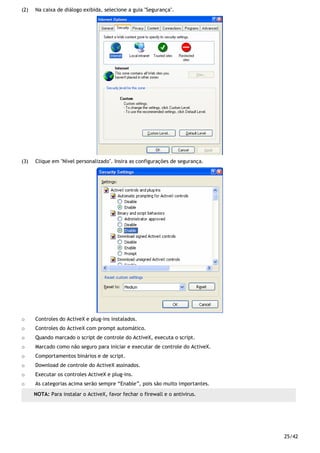 25/42
(2) Na caixa de diálogo exibida, selecione a guia "Segurança".
(3) Clique em "Nível personalizado". Insira as configurações de segurança.
o Controles do ActiveX e plug-ins instalados.
o Controles do ActiveX com prompt automático.
o Quando marcado o script de controle do ActiveX, executa o script.
o Marcado como não seguro para iniciar e executar de controle do ActiveX.
o Comportamentos binários e de script.
o Download de controle do ActiveX assinados.
o Executar os controles ActiveX e plug-ins.
o As categorias acima serão sempre “Enable”, pois são muito importantes.
NOTA: Para instalar o ActiveX, favor fechar o firewall e o antivirus.
 