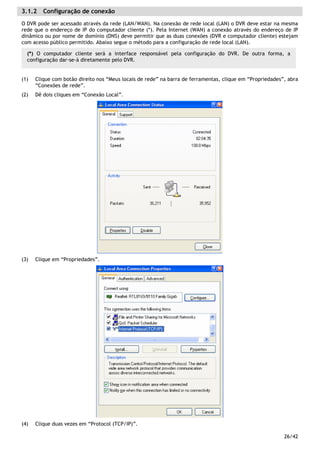 26/42
3.1.2 Configuração de conexão
O DVR pode ser acessado através da rede (LAN/WAN). Na conexão de rede local (LAN) o DVR deve estar na mesma
rede que o endereço de IP do computador cliente (*). Pela Internet (WAN) a conexão através do endereço de IP
dinâmico ou por nome de domínio (DNS) deve permitir que as duas conexões (DVR e computador cliente) estejam
com acesso público permitido. Abaixo segue o método para a configuração de rede local (LAN).
(1) Clique com botão direito nos “Meus locais de rede” na barra de ferramentas, clique em “Propriedades”, abra
“Conexões de rede”.
(2) Dê dois cliques em “Conexão Local”.
(3) Clique em “Propriedades”.
(4) Clique duas vezes em “Protocol (TCP/IP)”.
(*) O computador cliente será a interface responsável pela configuração do DVR. De outra forma, a
configuração dar-se-à diretamente pelo DVR.
 