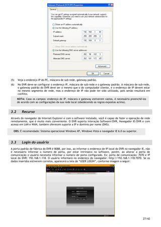 27/42
(5) Veja o endereço IP do PC, máscara de sub-rede, gateway padrão.
(6) No DVR deve-se configurar o endereço IP, máscara de sub-rede e o gateway padrão. A máscara de sub-rede,
o gateway padrão do DVR deve ser o mesmo que o do computador cliente, e o endereço de IP devem estar
no mesmo segmento de rede, mas o endereço de IP não pode ter sido utilizado, pois senão resultará em
conflito.
3.2 Recurso
Através do navegador de Internet Explorer e com o software instalado, você é capaz de fazer a operação de rede
remotamente, que é muito mais conveniente. O DVR suporta interação Software/DVR, Navegador IE/DVR e com
acesso em LAN e WAN, também oferecem suporte a IP e domínio por nome (DNS).
3.3 Login do usuário
A porta padrão de fábrica do DVR é 8088, por isso, ao informar o endereço de IP local do DVR no navegador IE, não
é necessário informar o número de porta, por estar intrínseco no software, porém, ao alterar a porta de
comunicação o usuário necessita informar o número de porta configurado. Ex: porta de comunicação: 7070 e IP
local do DVR: 192.168.1.118. O usuário informará no endereço do navegador: http://192.168.1.118:7070. Se os
dados inseridos estiverem corretos, aparecerá a tela de “USER LOGIN”, conforme imagem a seguir:
OBS: É recomendado: Sistema operacional Windows XP, Windows Vista e navegador IE 6.0 ou superior.
NOTA: Caso os campos: endereço de IP, máscara e gateway estiverem vazios, é necessário preenchê-los
de acordo com as configurações da sua rede local (obedecendo as regras expostas acima).
 