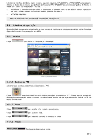 28/42
Selecione a interface de idioma inglês no canto superior esquerdo. O “USER ID” e o “PASSWORD” para acessar o
sistema os dados são os mesmos que já foram definidos no DVR. O “LOGIN” de administrador padrão de fábrica é:
“USER ID” = admin e o “PASSWORD” = 123456.
o PASSWORD: O administrador tem todas as permissões, o operador limita-se em apenas assistir, reproduzir,
por favor, altere o número da unidade e a senha padrão é em branco.
o NETWORK: LAN/WAN.
3.4 Interface de operação
Há possibilidade de operação: visualização ao vivo, opções de configuração e reprodução na tela inicial. Pressione
algum dos itens descritos para poder acessá-lo.
3.4.1 Ao vivo
Clique para entrar na configuração como segue.
3.4.1.1 Controle da PTZ
Alterar o foco, abertura predefinida para controlar a PTZ.
Clique para cima/baixo/esquerda/direita controla o movimento da PTZ. Quando segurar a chave em
uma determinada direção, a PTZ irá manter circulando nesse sentido até que seja pressionada a tecla “STOP” no
centro do direcional.
3.4.1.2 Zoom
Clique para ampliar e/ou reduzir a aproximação.
Clique para ajustar o foco.
Clique para alterar o tamanho da abertura da lente.
3.4.1.3 Preset
Configuração do preset de ronda.
OBS: Se você conectar o DVR na WAN, o IP deve ser um IP público.
 