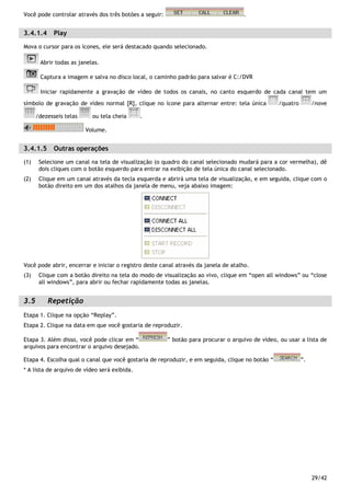 29/42
Você pode controlar através dos três botões a seguir: .
3.4.1.4 Play
Mova o cursor para os ícones, ele será destacado quando selecionado.
Abrir todas as janelas.
Captura a imagem e salva no disco local, o caminho padrão para salvar é C:/DVR
Iniciar rapidamente a gravação de vídeo de todos os canais, no canto esquerdo de cada canal tem um
símbolo de gravação de vídeo normal [R], clique no ícone para alternar entre: tela única /quatro /nove
/dezesseis telas ou tela cheia .
Volume.
3.4.1.5 Outras operações
(1) Selecione um canal na tela de visualização (o quadro do canal selecionado mudará para a cor vermelha), dê
dois cliques com o botão esquerdo para entrar na exibição de tela única do canal selecionado.
(2) Clique em um canal através da tecla esquerda e abrirá uma tela de visualização, e em seguida, clique com o
botão direito em um dos atalhos da janela de menu, veja abaixo imagem:
Você pode abrir, encerrar e iniciar o registro deste canal através da janela de atalho.
(3) Clique com a botão direito na tela do modo de visualização ao vivo, clique em “open all windows” ou “close
all windows”, para abrir ou fechar rapidamente todas as janelas.
3.5 Repetição
Etapa 1. Clique na opção “Replay”.
Etapa 2. Clique na data em que você gostaria de reproduzir.
Etapa 3. Além disso, você pode clicar em “ ” botão para procurar o arquivo de vídeo, ou usar a lista de
arquivos para encontrar o arquivo desejado.
Etapa 4. Escolha qual o canal que você gostaria de reproduzir, e em seguida, clique no botão “ ”.
* A lista de arquivo de vídeo será exibida.
 