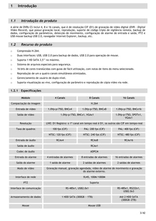 3/42
1 Introdução
1.1 Introdução do produto
A série de DVRs CS inclui 4, 8 e 16 canais, que é de resolução CIF (D1) de gravação de vídeo digital (DVR – Digital
Vídeo Record), que possui gravação local, reprodução, suporte de código triplo de vigilância remota, backup de
dados, configuração de parâmetros, detecção de movimento, configuração de alarme de entrada e saída, PTZ e
USB mouse backup USB 2.0, navegador Internet Explorer, backup, etc.
1.2 Recurso do produto
o Compressão H.264.
o Duas interfaces: USB, USB 2.0 para backup de dados, USB 2.0 para operação de mouse.
o Suporta 1 HD SATA 3,5’’ no máximo.
o Sistema de arquivos especiais para segurança.
o 16 bits de cores translúcidas com guias de fácil utilização, com notas de itens do menu selecionado.
o Reprodução de um a quatro canais simultâneos otimizados.
o Gerenciamento de usuário de duplo nível.
o Suporta visualização ao vivo, configuração de parâmetro e reprodução de cópia vídeo via rede.
1.2.1 Especificações
Módulo 4 Canais 8 Canais 16 Canais
Compactação da imagem H.264
Entrada de vídeo 1.0Vp-p/75 , BNCx4 1.0Vp-p/75 , BNCx8 1.0Vp-p/75 , BNCx16
Saída de vídeo 1.0Vp-p/75 , BNCx1, VGAx1 1.0Vp-p/75 , SPOTx1,
VGAx1
Resolução LIVE: D1 Registro: o 1º canal em tempo real é D1, os outros são CIF em tempo-real
100 fps (CIF) PAL: 200 fps (CIF) PAL: 400 fps (CIF)Taxa de quadros
NTSC: 120 fps (CIF) NTSC: 240 fps (CIF) NTSC: 480 fps (CIF)
Entrada de áudio RCAx4 RCAx8 RCAx16
Saída de áudio RCAx1
Codec de áudio ADPCM
Entrada do alarme 4 entradas de alarmes 8 entradas de alarmes 16 entradas de alarmes
Saída do alarme 1 saída de alarme 2 saídas de alarmes 2 saídas de alarmes
Modo de vídeo Gravação manual, gravação agendada, vídeo de alarme de movimento e gravação
do alarme externo.
Interface de rede RJ45, 100M/1000M
PTZ Suporta
Interface de comunicação RS-485x1, USB2.0x1 RS-485x1, RS232x1,
USB2.0x3
Armazenamento de dados 1 HDD SATA (300GB ~ 1TB) Até 2 HDD SATA
(300GB~2TB)
Mouse Mouse USB
 