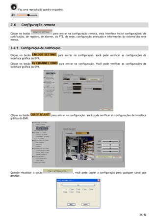 31/42
Faz uma reprodução quadro-a-quadro.
3.6 Configuração remota
Clique no botão para entrar na configuração remota, esta interface inclui configurações: de
codificação, de registro, de alarme, da PTZ, de rede, configuração avançada e informações do sistema dos sete
menus.
3.6.1 Configuração de codificação
Clique no botão para entrar na configuração. Você pode verificar as configurações da
interface gráfica do DVR.
Clique no botão para entrar na configuração. Você pode verificar as configurações da
interface gráfica do DVR.
Clique no botão para entrar na configuração. Você pode verificar as configurações da interface
gráfica do DVR.
Quando visualizar o botão , você pode copiar a configuração para qualquer canal que
desejar.
 