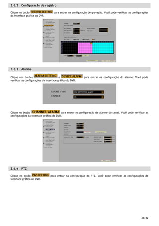 32/42
3.6.2 Configuração de registro
Clique no botão para entrar na configuração de gravação. Você pode verificar as configurações
da interface gráfica do DVR.
3.6.3 Alarme
Clique nos botões e para entrar na configuração do alarme. Você pode
verificar as configurações da interface gráfica do DVR.
Clique no botão para entrar na configuração de alarme do canal. Você pode verificar as
configurações da interface gráfica do DVR.
3.6.4 PTZ
Clique no botão para entrar na configuração da PTZ. Você pode verificar as configurações da
interface gráfica no DVR.
 