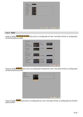 33/42
3.6.5 Rede
Clique no botão para entrar na configuração de rede. Você pode verificar as configurações
da interface gráfica do DVR.
Clique no botão para entrar na configuração do dispositivo móvel. Você pode verificar as configurações
da interface gráfica do DVR.
Clique no botão para entrar na configuração do e-mail. Você pode verificar as configurações da interface
gráfica do DVR.
 
