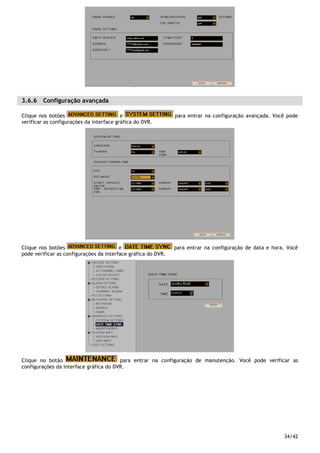 34/42
3.6.6 Configuração avançada
Clique nos botões e para entrar na configuração avançada. Você pode
verificar as configurações da interface gráfica do DVR.
Clique nos botões e para entrar na configuração de data e hora. Você
pode verificar as configurações da interface gráfica do DVR.
Clique no botão para entrar na configuração de manutenção. Você pode verificar as
configurações da interface gráfica do DVR.
 