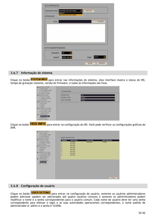 35/42
3.6.7 Informação do sistema
Clique no botão para entrar nas informações do sistema, esta interface mostra o status do HD,
tempo de gravação restante, versão do firmware, e todas as informações são fixas.
Clique no botão para entrar na configuração do HD. Você pode verificar as configurações gráficas do
DVR.
3.6.8 Configuração de usuário
Clique no botão para entrar na configuração do usuário, somente os usuários administradores
podem adicionar (podem ser adicionados até quatro usuários comuns) e somente os administradores podem
modificar o nome e a senha correspondentes para o usuário comum. Cada nome de usuário deve ter uma senha
correspondente para efetuar o login e as suas autoridades operacionais correspondentes, o nome padrão de
administrador é: admin e a senha é 123456.
 
