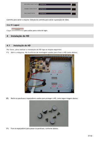 37/42
Caminho para salvar o arquivo: Seleção do caminho para salvar a gravação de vídeo.
3.6.10 Logout
Clique para voltar para a tela de login.
4 Instalação do HD
4.1 Instalação do HD
Por favor, para realizar a instalação do HD siga as etapas seguintes:
1º) Abrir a máquina. Há 4 orifícios de montagem usados para fixar o HD como abaixo;
2º)2º)2º)2º) Retire os parafusos e espaçadores usados para proteger o HD, como segue imagem abaixo;
3º) Fure os espaçadores para passar os parafusos, conforme abaixo;
 