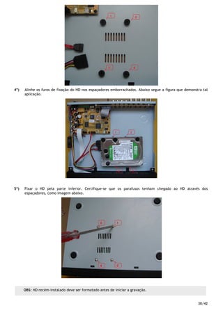 38/42
4º) Alinhe os furos de fixação do HD nos espaçadores emborrachados. Abaixo segue a figura que demonstra tal
aplicação.
5º) Fixar o HD pela parte inferior. Certifique-se que os parafusos tenham chegado ao HD através dos
espaçadores, como imagem abaixo.
OBS: HD recém-instalado deve ser formatado antes de iniciar a gravação.
 