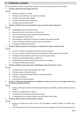 39/42
5 Problemas e soluções
Se o seu problema não estiver listado abaixo, ligue para o nosso suporte para obter mais informações.
1. Problema: DVR não funciona depois de iniciar.
Solução:
Verifique o conector de entrada;
Verifique se há alimentação e se está bem conectada;
Verifique o interruptor liga e desliga;
Verifique o procedimento de atualização;
Verifique a placa principal de DVR.
2. Problema: O DVR reinicia automaticamente ou para por vários minutos após inicio.
Solução:
Instabilidade ou baixa tensão de entrada;
Conexão do HD com mau contato ou o HD está ruim;
Fonte de alimentação não está fornecendo tensão suficiente;
Há instabilidade no sinal de vídeo;
Alta temperatura, muita poeira, muito ruim o ambiente de operação do DVR;
A placa principal não está bem conectada com as outras placas;
O hardware do DVR está com defeito.
3. Problema: Nenhuma saída de canal simples, ou multicanais ou todos os canais de vídeo.
Solução:
Por favor, verifique se o adaptador da câmera está bem conectado;
Por favor, verifique o cabo de conexão de entrada/saída de vídeo na parte traseira do DVR;
Verifique o brilho da imagem e mude-o para sua configuração original;
Nenhum sinal de entrada de vídeo ou muito fraco;
Configurações de exibição de vídeo definidas para serem fechadas;
O hardware do DVR está com defeito.
4. Problema: O DVR não pode gravar após a inicialização e está mostrando "H" na tela.
Solução:
Certifique-se que a fonte de alimentação é de 12VDC;
Certifique-se que o HD está formatado;
Verifique os cabos de conexão de dados e de alimentação do HD;
O HD está com defeito;
A porta SATA não está funcionando.
5. Problema: O DVR está tendo problemas com imagens em tempo real, como a cor da imagem está ruim ou
há uma grave distorção de brilho.
Solução:
Se PAL ou NTSC não estiverem corretamente selecionadas na saída BNC, as imagens ficarão em preto e
branco;
O DVR não é compatível com o monitor;
A distância de transmissão de vídeo está muito longe;
A configuração da cor do DVR, do brilho e assim por diante estão errados.
6. Problema: Nenhum sinal de áudio enquanto monitora.
Solução:
Verificar as funções das caixas de som e dos alto-falantes. Também verifique um possível curto-
circuito;
Fonte de áudio pode ter sido conectada ao canal de vídeo. Você pode clicar em tela cheia para checar;
 