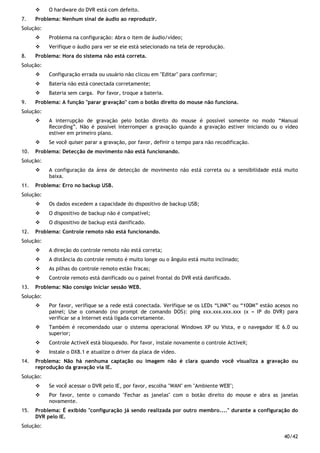 40/42
O hardware do DVR está com defeito.
7. Problema: Nenhum sinal de áudio ao reproduzir.
Solução:
Problema na configuração: Abra o item de áudio/vídeo;
Verifique o áudio para ver se ele está selecionado na tela de reprodução.
8. Problema: Hora do sistema não está correta.
Solução:
Configuração errada ou usuário não clicou em "Editar" para confirmar;
Bateria não está conectada corretamente;
Bateria sem carga. Por favor, troque a bateria.
9. Problema: A função "parar gravação" com o botão direito do mouse não funciona.
Solução:
A interrupção de gravação pelo botão direito do mouse é possível somente no modo “Manual
Recording”. Não é possível interromper a gravação quando a gravação estiver iniciando ou o vídeo
estiver em primeiro plano.
Se você quiser parar a gravação, por favor, definir o tempo para não recodificação.
10. Problema: Detecção de movimento não está funcionando.
Solução:
A configuração da área de detecção de movimento não está correta ou a sensibilidade está muito
baixa.
11. Problema: Erro no backup USB.
Solução:
Os dados excedem a capacidade do dispositivo de backup USB;
O dispositivo de backup não é compatível;
O dispositivo de backup está danificado.
12. Problema: Controle remoto não está funcionando.
Solução:
A direção do controle remoto não está correta;
A distância do controle remoto é muito longe ou o ângulo está muito inclinado;
As pilhas do controle remoto estão fracas;
Controle remoto está danificado ou o painel frontal do DVR está danificado.
13. Problema: Não consigo iniciar sessão WEB.
Solução:
Por favor, verifique se a rede está conectada. Verifique se os LEDs “LINK” ou “100M” estão acesos no
painel; Use o comando (no prompt de comando DOS): ping xxx.xxx.xxx.xxx (x = IP do DVR) para
verificar se a Internet está ligada corretamente.
Também é recomendado usar o sistema operacional Windows XP ou Vista, e o navegador IE 6.0 ou
superior;
Controle ActiveX está bloqueado. Por favor, instale novamente o controle ActiveX;
Instale o DX8.1 e atualize o driver da placa de vídeo.
14. Problema: Não há nenhuma captação ou imagem não é clara quando você visualiza a gravação ou
reprodução da gravação via IE.
Solução:
Se você acessar o DVR pelo IE, por favor, escolha "WAN" em "Ambiente WEB";
Por favor, tente o comando "Fechar as janelas" com o botão direito do mouse e abra as janelas
novamente.
15. Problema: É exibido "configuração já sendo realizada por outro membro...." durante a configuração do
DVR pelo IE.
Solução:
 