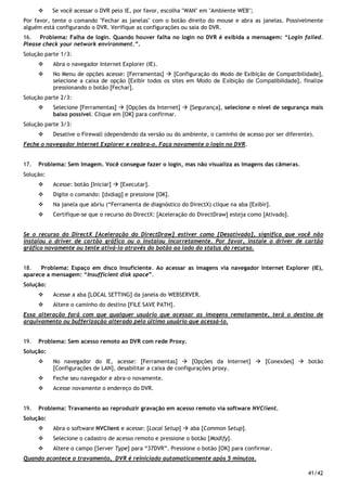 41/42
Se você acessar o DVR pelo IE, por favor, escolha "WAN" em "Ambiente WEB";
Por favor, tente o comando "Fechar as janelas" com o botão direito do mouse e abra as janelas. Possivelmente
alguém está configurando o DVR. Verifique as configurações ou saia do DVR.
16. Problema: Falha de login. Quando houver falha no login no DVR é exibida a mensagem: “Login failed.
Please check your network environment.”.
Solução parte 1/3:
Abra o navegador Internet Explorer (IE).
No Menu de opções acesse: [Ferramentas] [Configuração do Modo de Exibição de Compatibilidade],
selecione a caixa de opção [Exibir todos os sites em Modo de Exibição de Compatibilidade], finalize
pressionando o botão [Fechar].
Solução parte 2/3:
Selecione [Ferramentas] [Opções da Internet] [Segurança], selecione o nível de segurança mais
baixo possível. Clique em [OK] para confirmar.
Solução parte 3/3:
Desative o Firewall (dependendo da versão ou do ambiente, o caminho de acesso por ser diferente).
Feche o navegador Internet Explorer e reabra-o. Faça novamente o login no DVR.
17. Problema: Sem Imagem. Você consegue fazer o login, mas não visualiza as imagens das câmeras.
Solução:
Acesse: botão [Iniciar] [Executar].
Digite o comando: [dxdiag] e pressione [OK].
Na janela que abriu (“Ferramenta de diagnóstico do DirectX) clique na aba [Exibir].
Certifique-se que o recurso do DirectX: [Aceleração do DirectDraw] esteja como [Ativado].
Se o recurso do DirectX [Aceleração do DirectDraw] estiver como [Desativado], significa que você não
instalou o driver de cartão gráfico ou o instalou incorretamente. Por favor, instale o driver de cartão
gráfico novamente ou tente ativá-lo através do botão ao lado do status do recurso.
18. Problema: Espaço em disco insuficiente. Ao acessar as imagens via navegador Internet Explorer (IE),
aparece a mensagem: “Insufficient disk space”.
Solução:
Acesse a aba [LOCAL SETTING] da janela do WEBSERVER.
Altere o caminho do destino [FILE SAVE PATH].
Essa alteração fará com que qualquer usuário que acessar as imagens remotamente, terá o destino de
arquivamento ou bufferização alterado pelo último usuário que acessá-lo.
19. Problema: Sem acesso remoto ao DVR com rede Proxy.
Solução:
No navegador do IE, acesse: [Ferramentas] [Opções da Internet] [Conexões] botão
[Configurações de LAN], desabilitar a caixa de configurações proxy.
Feche seu navegador e abra-o novamente.
Acesse novamente o endereço do DVR.
19. Problema: Travamento ao reproduzir gravação em acesso remoto via software NVClient.
Solução:
Abra o software NVClient e acesse: [Local Setup] aba [Common Setup].
Selecione o cadastro de acesso remoto e pressione o botão [Modify].
Altere o campo [Server Type] para “37DVR”. Pressione o botão [OK] para confirmar.
Quando acontece o travamento, DVR é reiniciado automaticamente após 5 minutos.
 