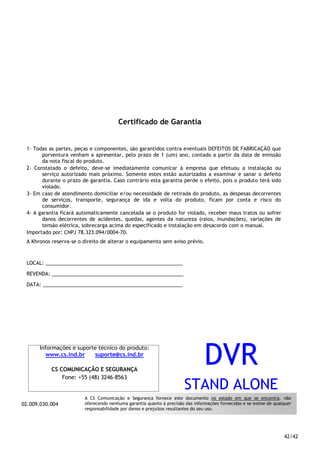 42/42
Certificado de Garantia
1- Todas as partes, peças e componentes, são garantidos contra eventuais DEFEITOS DE FABRICAÇÃO que
porventura venham a apresentar, pelo prazo de 1 (um) ano, contado a partir da data de emissão
da nota fiscal do produto.
2- Constatado o defeito, deve-se imediatamente comunicar à empresa que efetuou a instalação ou
serviço autorizado mais próximo. Somente estes estão autorizados a examinar e sanar o defeito
durante o prazo de garantia. Caso contrário esta garantia perde o efeito, pois o produto terá sido
violado.
3- Em caso de atendimento domiciliar e/ou necessidade de retirada do produto, as despesas decorrentes
de serviços, transporte, segurança de ida e volta do produto, ficam por conta e risco do
consumidor.
4- A garantia ficará automaticamente cancelada se o produto for violado, receber maus tratos ou sofrer
danos decorrentes de acidentes, quedas, agentes da natureza (raios, inundações), variações de
tensão elétrica, sobrecarga acima do especificado e instalação em desacordo com o manual.
Importado por: CNPJ 78.323.094/0004-70.
A Khronos reserva-se o direito de alterar o equipamento sem aviso prévio.
LOCAL: _________________________________________________
REVENDA: _______________________________________________
DATA: __________________________________________________
02.009.030.004
Informações e suporte técnico do produto:
www.cs.ind.br suporte@cs.ind.br
CS COMUNICAÇÃO E SEGURANÇA
Fone: +55 (48) 3246-8563
A CS Comunicação e Segurança fornece este documento no estado em que se encontra, não
oferecendo nenhuma garantia quanto à precisão das informações fornecidas e se exime de qualquer
responsabilidade por danos e prejuízos resultantes do seu uso.
DVR
STAND ALONE
 