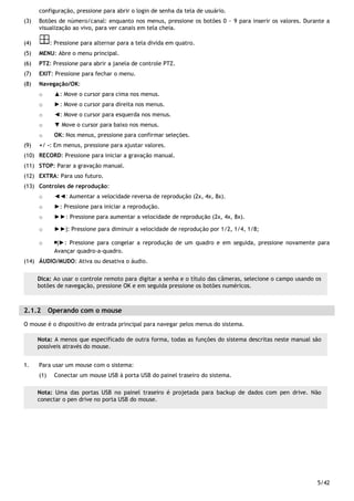 5/42
configuração, pressione para abrir o login de senha da tela de usuário.
(3) Botões de número/canal: enquanto nos menus, pressione os botões 0 ~ 9 para inserir os valores. Durante a
visualização ao vivo, para ver canais em tela cheia.
(4) : Pressione para alternar para a tela divida em quatro.
(5) MENU: Abre o menu principal.
(6) PTZ: Pressione para abrir a janela de controle PTZ.
(7) EXIT: Pressione para fechar o menu.
(8) Navegação/OK:
o ▲: Move o cursor para cima nos menus.
o ►: Move o cursor para direita nos menus.
o ◄: Move o cursor para esquerda nos menus.
o ▼ Move o cursor para baixo nos menus.
o OK: Nos menus, pressione para confirmar seleções.
(9) +/ -: Em menus, pressione para ajustar valores.
(10) RECORD: Pressione para iniciar a gravação manual.
(11) STOP: Parar a gravação manual.
(12) EXTRA: Para uso futuro.
(13) Controles de reprodução:
o ◄◄: Aumentar a velocidade reversa de reprodução (2x, 4x, 8x).
o ►: Pressione para iniciar a reprodução.
o ►►: Pressione para aumentar a velocidade de reprodução (2x, 4x, 8x).
o ►►|: Pressione para diminuir a velocidade de reprodução por 1/2, 1/4, 1/8;
o ￭|►: Pressione para congelar a reprodução de um quadro e em seguida, pressione novamente para
Avançar quadro-a-quadro.
(14) ÁUDIO/MUDO: Ativa ou desativa o áudio.
2.1.2 Operando com o mouse
O mouse é o dispositivo de entrada principal para navegar pelos menus do sistema.
1. Para usar um mouse com o sistema:
(1) Conectar um mouse USB à porta USB do painel traseiro do sistema.
Dica: Ao usar o controle remoto para digitar a senha e o título das câmeras, selecione o campo usando os
botões de navegação, pressione OK e em seguida pressione os botões numéricos.
Nota: A menos que especificado de outra forma, todas as funções do sistema descritas neste manual são
possíveis através do mouse.
Nota: Uma das portas USB no painel traseiro é projetada para backup de dados com pen drive. Não
conectar o pen drive no porta USB do mouse.
 