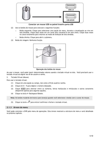 6/42
(2) Use os botões do mouse para executar a seguintes funções:
o Botão esquerdo: Clique para selecionar uma opção de menu, durante a visualização ao vivo em
tela dividida, clique duas vezes em um canal para visualizá-lo em tela cheia. Clique duas vezes
no canal novamente para retornar ao modo de exibição de tela dividida.
o Botão direito: Clique para abrir o submenu.
(3) Botão de rolagem: Nenhuma função.
Ao usar o mouse, você pode inserir determinados valores usando o teclado virtual na tela. Você precisará usar o
teclado virtual ao digitar seu ID de usuário e senha.
2. Teclado Virtual (Mouse)
Para usar o teclado virtual:
(1) Clique em uma opção ou campo, tais como a ID de usuário e senha.
(2) Clique em 0 ~ 9 para digitar o número desejado.
(3) Clique 1 2 3 para alternar entre os números, letras maiúsculas e minúsculas e outros caracteres
(disponível apenas para algumas opções).
(4) Clique na tecla Backspace/Delete.
(5) Clique na tecla para entrar/confirmar e fechar o teclado virtual.
2.1.3 Árvore do menu
Você pode controlar o DVR pelo menu de operações. Esta árvore mostrará a estrutura de menu e será detalhada
no próximo capítulo.
Nota: Os botões mudarão de branco para laranja quando você selecionar o botão com o cursor do mouse.
 