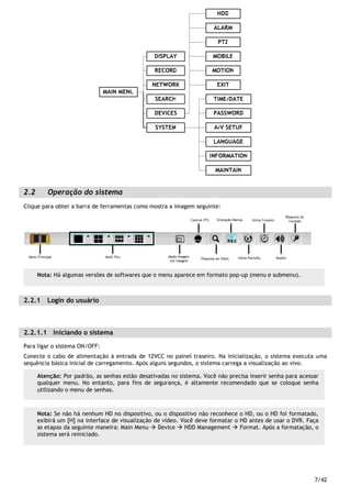 7/42
2.2 Operação do sistema
Clique para obter a barra de ferramentas como mostra a imagem seguinte:
2.2.1 Login do usuário
2.2.1.1 Iniciando o sistema
Para ligar o sistema ON/OFF:
Conecte o cabo de alimentação à entrada de 12VCC no painel traseiro. Na inicialização, o sistema executa uma
sequência básica inicial de carregamento. Após alguns segundos, o sistema carrega a visualização ao vivo.
Atenção: Por padrão, as senhas estão desativadas no sistema. Você não precisa inserir senha para acessar
qualquer menu. No entanto, para fins de segurança, é altamente recomendado que se coloque senha
utilizando o menu de senhas.
Nota: Se não há nenhum HD no dispositivo, ou o dispositivo não reconhece o HD, ou o HD foi formatado,
exibirá um [H] na interface de visualização de vídeo. Você deve formatar o HD antes de usar o DVR. Faça
as etapas da seguinte maneira: Main Menu Device HDD Management Format. Após a formatação, o
sistema será reiniciado.
Nota: Há algumas versões de softwares que o menu aparece em formato pop-up (menu e submenu).
 