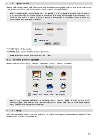 8/42
2.2.1.2 Login no sistema
Quando você efetuar o login, você vai encontrar uma tela solicitando um ID de usuário e uma senha, essa entrada
é via teclado numérico, e você tem acesso ao menu principal pressionando [Apply].
Device ID: Digite o ID da unidade.
PASSWORD: Digite a senha de admin ou senha de usuário.
2.2.2 Interface gráfica de operação
O menu principal inclui “Display”, “Record”, “Network”, “Search”, “Device” e “System”.
2.2.2.1 Display
Mova o cursor para [DISPLAY] (ícone com a caixa na cor laranja significa que está selecionado), pressione [Enter]
para entrar na interface de configuração.
OBS: ID padrão de fábrica do usuário é USER1 e a senha é 123456, configurar a senha do usuário e alterar
o ID na configuração. Você pode configurar o usuário e a senha do administrador. O administrador tem
todas as autoridades, o usuário limita-se a apenas a visualização e reprodução. Altere a senha de
administrador para segurança do sistema.
OBS: Escolha a pasta que você deseja, faça a configuração e clique em “Apply”. Se quiser sair sem salvar
clique em “Exit”. Este DVR tem uma característica especial: quando você coloca o mouse sobre alguma
pasta é exibido informações autoexplicativas.
Nota: A senha do admin e usuários de fábrica é 123456.
 