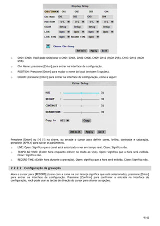 9/42
o CH01~CH04: Você pode selecionar o CH01~CH04, CH05~CH08, CH09~CH12 (16CH DVR), CH13~CH16 (16CH
DVR).
o Chn Name: pressione [Enter] para entrar na interface de configuração.
o POSITION: Pressione [Enter] para mudar o nome do local (existem 5 opções).
o COLOR: pressione [Enter] para entrar na interface de configuração, como a seguir:
Pressione [Enter] ou [+] [-] na chave, ou arraste o cursor para definir cores, brilho, contraste e saturação,
pressione [APPLY] para salvar os parâmetros.
o LIVE: Open: Significa que o canal está autorizado a ver em tempo real. Close: Significa não.
o TEMPO AO VIVO: (Exibir hora enquanto estiver no modo ao vivo). Open: Significa que a hora será exibida.
Close: Significa não.
o RECORD TIME: (Exibir hora durante a gravação). Open: significa que a hora será exibida. Close: Significa não.
2.2.2.2 Configuração da gravação
Mova o cursor para [RECORD] (ícone com a caixa na cor laranja significa que está selecionado), pressione [Enter]
para entrar na interface de configuração. Pressione [Confirm] para confirmar a entrada na interface de
configuração, você pode usar as teclas de direção do cursor para alterar as opções.
 