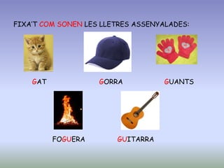 FIXA’T COM SONEN LES LLETRES ASSENYALADES:
GAT GORRA GUANTS
FOGUERA GUITARRA
 