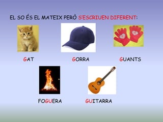 EL SO ÉS EL MATEIX PERÒ S’ESCRIUEN DIFERENT:
GAT GORRA GUANTS
FOGUERA GUITARRA
 