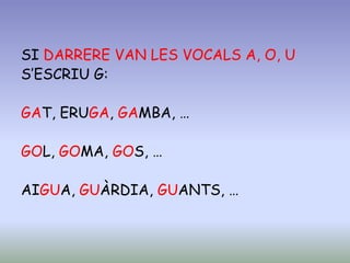 SI DARRERE VAN LES VOCALS A, O, U
S’ESCRIU G:
GAT, ERUGA, GAMBA, …
GOL, GOMA, GOS, …
AIGUA, GUÀRDIA, GUANTS, …
 