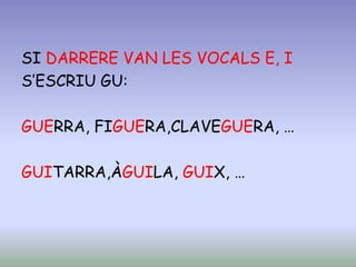 SI DARRERE VAN LES VOCALS E, I
S’ESCRIU GU:
GUERRA, FIGUERA,CLAVEGUERA, …
GUITARRA,ÀGUILA, GUIX, …
 