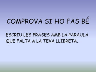 COMPROVA SI HO FAS BÉ
ESCRIU LES FRASES AMB LA PARAULA
QUE FALTA A LA TEVA LLIBRETA.
 