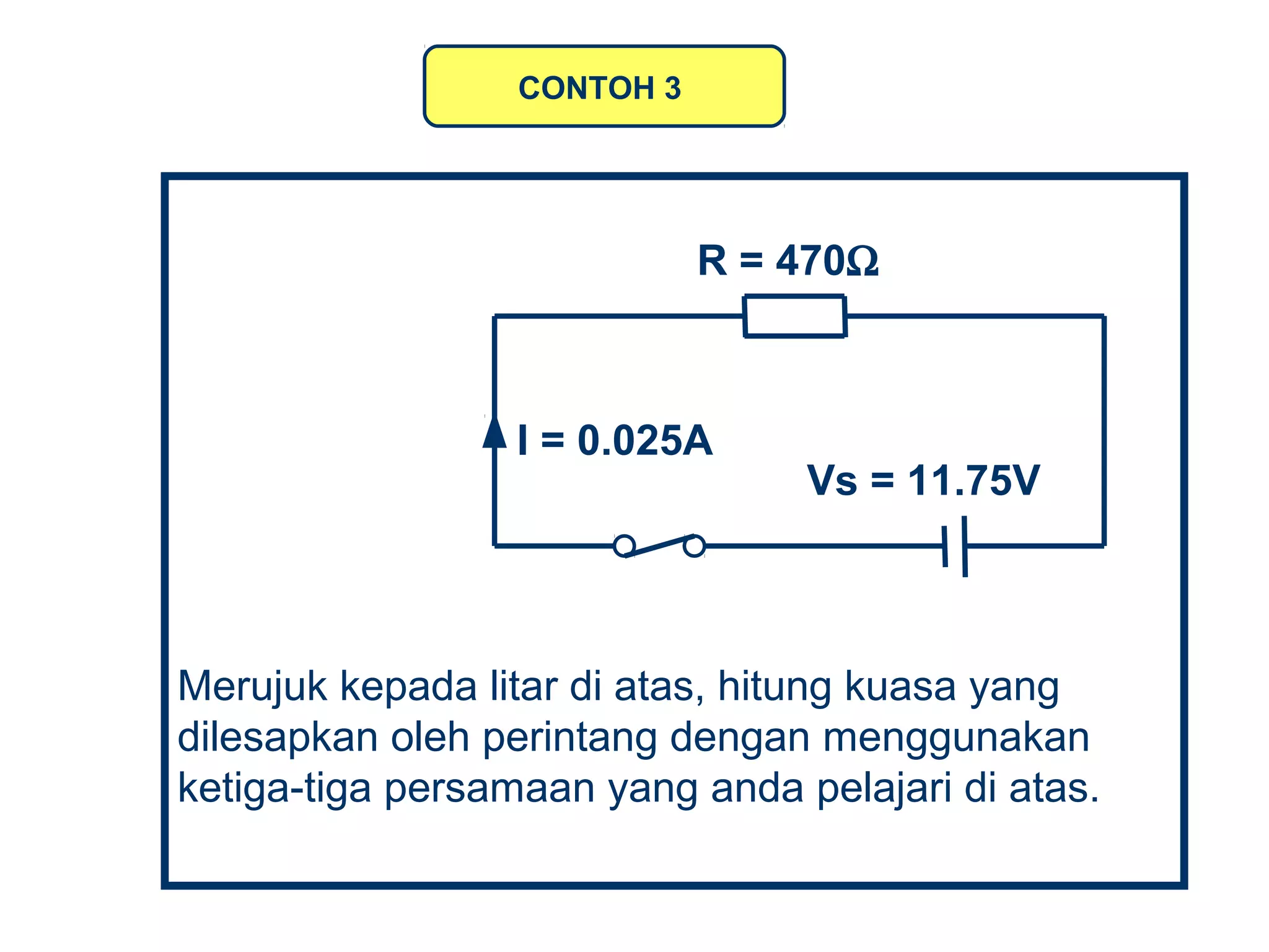 Merujuk kepada litar di atas, hitung kuasa yang
dilesapkan oleh perintang dengan menggunakan
ketiga-tiga persamaan yang anda pelajari di atas.
CONTOH 3
R = 470Ω
I = 0.025A
Vs = 11.75V
 