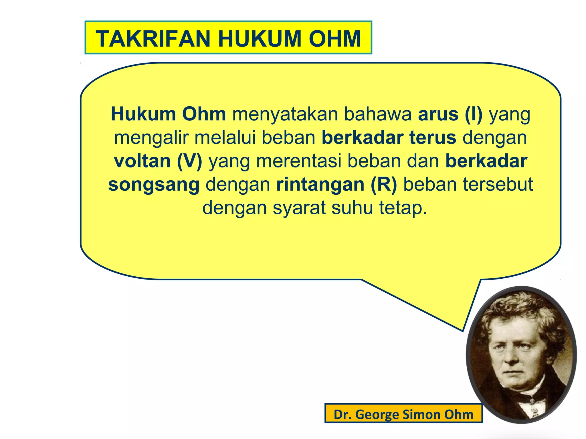 Hukum Ohm menyatakan bahawa arus (I) yang
mengalir melalui beban berkadar terus dengan
voltan (V) yang merentasi beban dan berkadar
songsang dengan rintangan (R) beban tersebut
dengan syarat suhu tetap.
TAKRIFAN HUKUM OHM
Dr. George Simon Ohm
 
