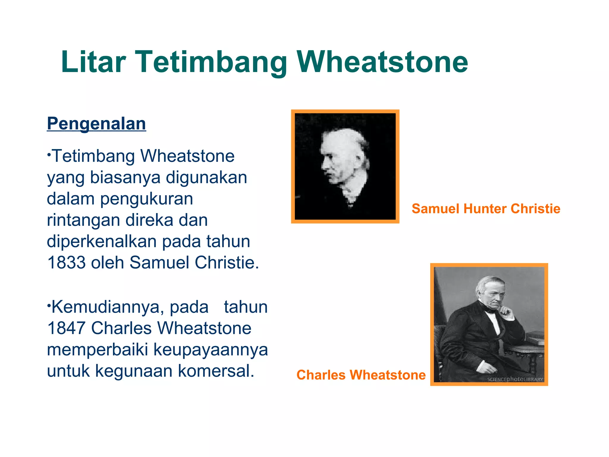 Litar Tetimbang Wheatstone
Pengenalan
•Tetimbang Wheatstone
yang biasanya digunakan
dalam pengukuran
rintangan direka dan
diperkenalkan pada tahun
1833 oleh Samuel Christie.
•Kemudiannya, pada tahun
1847 Charles Wheatstone
memperbaiki keupayaannya
untuk kegunaan komersal.
Samuel Hunter Christie
Charles Wheatstone
 