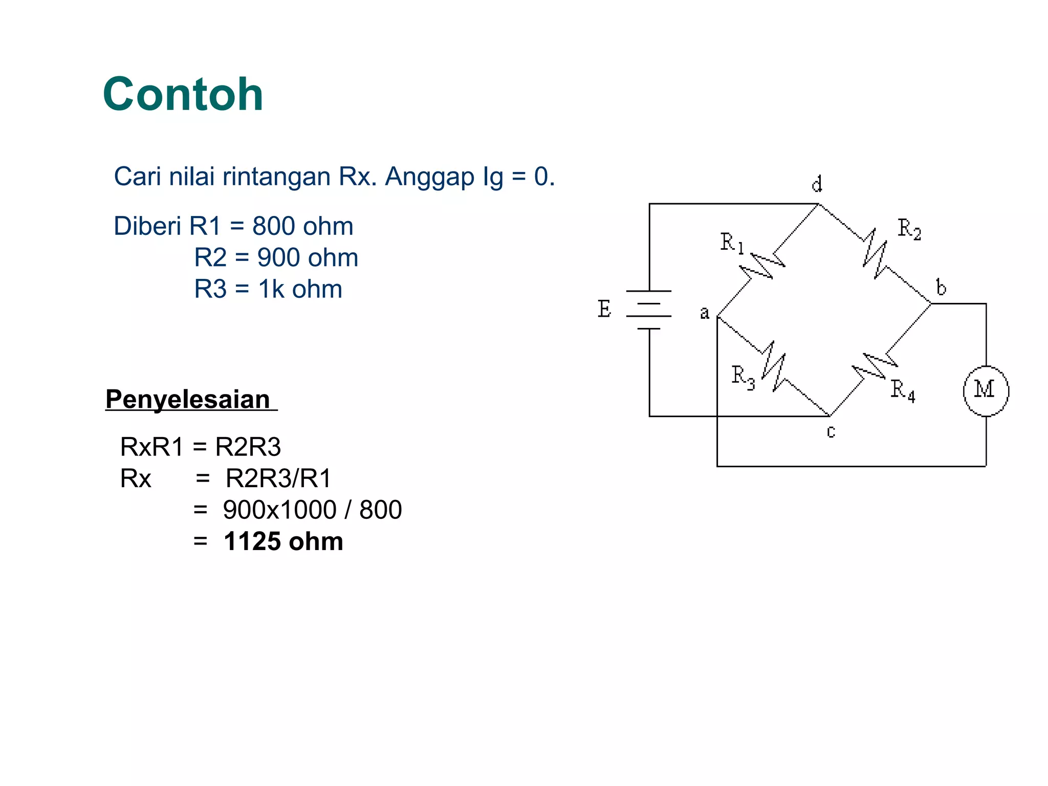 Contoh
Cari nilai rintangan Rx. Anggap Ig = 0.
Diberi R1 = 800 ohm
R2 = 900 ohm
R3 = 1k ohm
Penyelesaian
RxR1 = R2R3
Rx = R2R3/R1
= 900x1000 / 800
= 1125 ohm
 