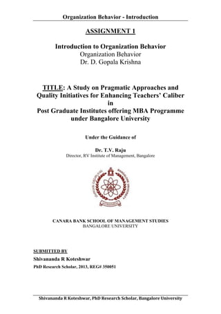 Organization Behavior - Introduction
	
  

ASSIGNMENT 1
Introduction to Organization Behavior
Organization Behavior
Dr. D. Gopala Krishna

TITLE: A Study on Pragmatic Approaches and
Quality Initiatives for Enhancing Teachers’ Caliber
in
Post Graduate Institutes offering MBA Programme
under Bangalore University
Under the Guidance of
Dr. T.V. Raju
Director, RV Institute of Management, Bangalore

CANARA BANK SCHOOL OF MANAGEMENT STUDIES
BANGALORE UNIVERSITY

SUBMITTED BY

Shivananda R Koteshwar
PhD Research Scholar, 2013, REG# 350051

	
  
Shivananda	
  R	
  Koteshwar,	
  PhD	
  Research	
  Scholar,	
  Bangalore	
  University	
  

 