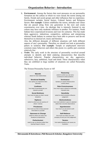Organization Behavior - Introduction
	
  
b. Environment: Among the factors that exert pressures on our personality
formation are the culture in which we were raised; the norms among our
family, friends and social groups and other influences that we experience.
Environment includes Social factors, Cultural factors and Religious
factors. For example: Culture establishes the norms, attitudes and values
that are passed along from one generation to the next and create
consistencies over time. An ideology that is intensely fostered in one
culture may have only moderate influence in another. For instance, North
Indians have experienced invasions and wars for centuries. This has made
them aggressive, industrious, competitive, ambitious and enterprising
whereas South Indians in contrast have been able to preserve and devote
themselves to classical art, music and literature.
Also the different demands of different situations call forth different
aspects of one’s personality. Therefore we should not look at personality
patters in isolation. For example: Temple or employment interview
constrain many behaviors and others like picnic in a public part constrain
relatively few.
c. Traits: The early work in the structure of personality revolved around
attempts to identify and label enduring characteristics that describe
individual behavior. Popular characteristics are shy, aggressive,
submissive, lazy, ambitious, loyal and timid. Those characteristics when
they are exhibited in large number of situations are called Personality
Traits.
The Sixteen Personality Factor or 16F

	
  
Shivananda	
  R	
  Koteshwar,	
  PhD	
  Research	
  Scholar,	
  Bangalore	
  University	
  

 