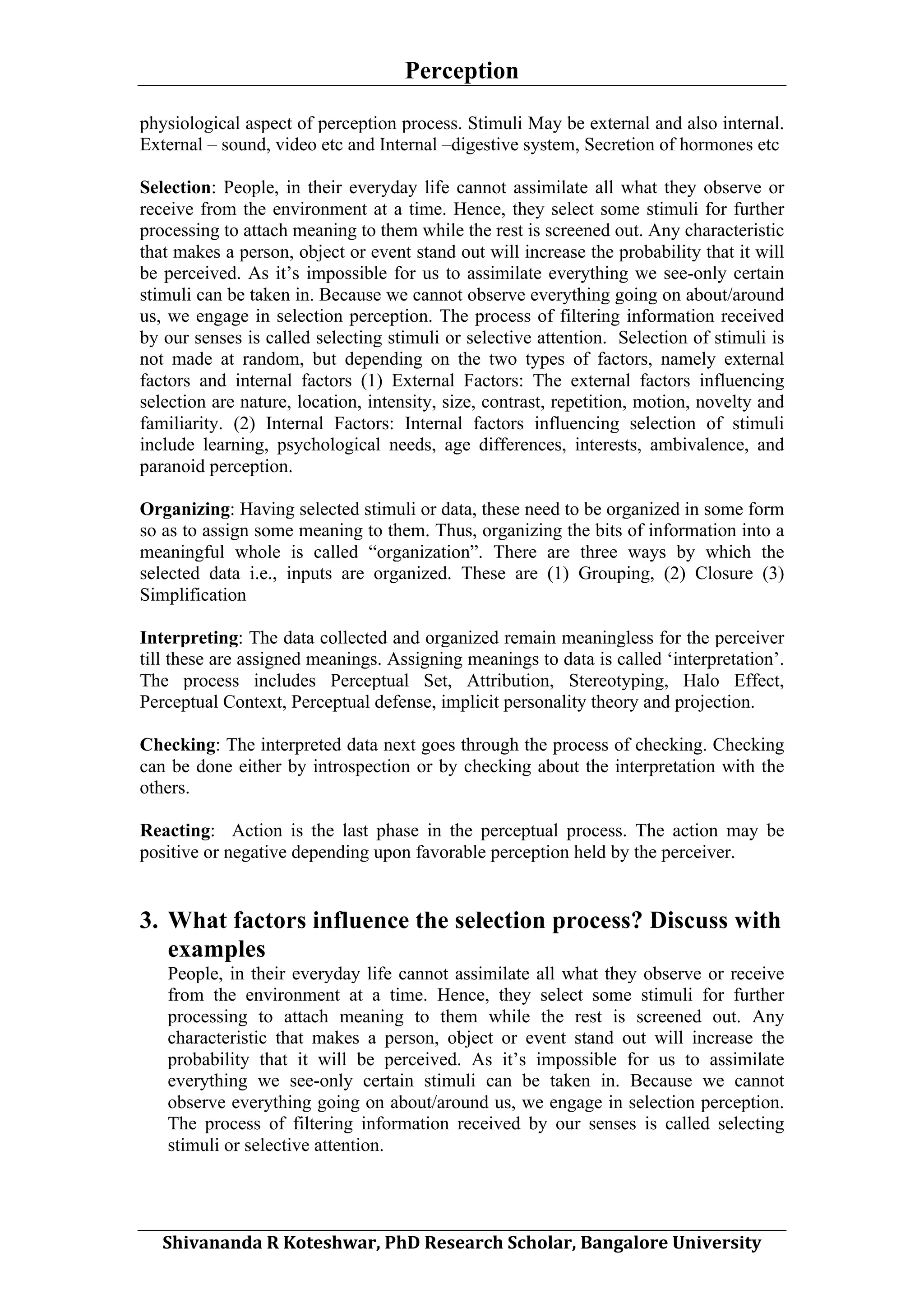 Perception
	
  
physiological aspect of perception process. Stimuli May be external and also internal.
External – sound, video etc and Internal –digestive system, Secretion of hormones etc
Selection: People, in their everyday life cannot assimilate all what they observe or
receive from the environment at a time. Hence, they select some stimuli for further
processing to attach meaning to them while the rest is screened out. Any characteristic
that makes a person, object or event stand out will increase the probability that it will
be perceived. As it’s impossible for us to assimilate everything we see-only certain
stimuli can be taken in. Because we cannot observe everything going on about/around
us, we engage in selection perception. The process of filtering information received
by our senses is called selecting stimuli or selective attention. Selection of stimuli is
not made at random, but depending on the two types of factors, namely external
factors and internal factors (1) External Factors: The external factors influencing
selection are nature, location, intensity, size, contrast, repetition, motion, novelty and
familiarity. (2) Internal Factors: Internal factors influencing selection of stimuli
include learning, psychological needs, age differences, interests, ambivalence, and
paranoid perception.
Organizing: Having selected stimuli or data, these need to be organized in some form
so as to assign some meaning to them. Thus, organizing the bits of information into a
meaningful whole is called “organization”. There are three ways by which the
selected data i.e., inputs are organized. These are (1) Grouping, (2) Closure (3)
Simplification
Interpreting: The data collected and organized remain meaningless for the perceiver
till these are assigned meanings. Assigning meanings to data is called ‘interpretation’.
The process includes Perceptual Set, Attribution, Stereotyping, Halo Effect,
Perceptual Context, Perceptual defense, implicit personality theory and projection.
Checking: The interpreted data next goes through the process of checking. Checking
can be done either by introspection or by checking about the interpretation with the
others.
Reacting: Action is the last phase in the perceptual process. The action may be
positive or negative depending upon favorable perception held by the perceiver.

3. What factors influence the selection process? Discuss with
examples
People, in their everyday life cannot assimilate all what they observe or receive
from the environment at a time. Hence, they select some stimuli for further
processing to attach meaning to them while the rest is screened out. Any
characteristic that makes a person, object or event stand out will increase the
probability that it will be perceived. As it’s impossible for us to assimilate
everything we see-only certain stimuli can be taken in. Because we cannot
observe everything going on about/around us, we engage in selection perception.
The process of filtering information received by our senses is called selecting
stimuli or selective attention.

	
  
Shivananda	
  R	
  Koteshwar,	
  PhD	
  Research	
  Scholar,	
  Bangalore	
  University	
  

 
