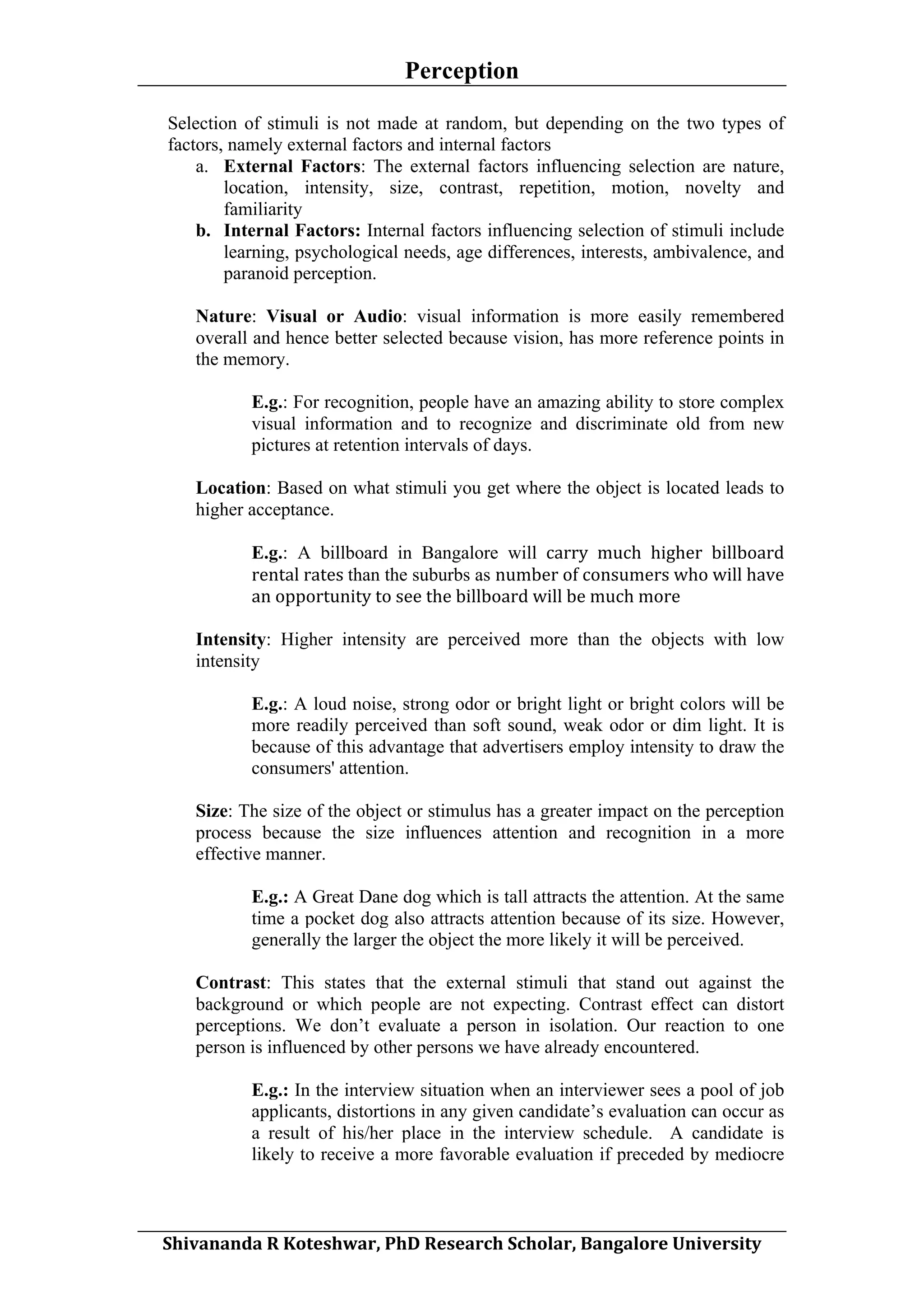 Perception
	
  
Selection of stimuli is not made at random, but depending on the two types of
factors, namely external factors and internal factors
a. External Factors: The external factors influencing selection are nature,
location, intensity, size, contrast, repetition, motion, novelty and
familiarity
b. Internal Factors: Internal factors influencing selection of stimuli include
learning, psychological needs, age differences, interests, ambivalence, and
paranoid perception.
Nature: Visual or Audio: visual information is more easily remembered
overall and hence better selected because vision, has more reference points in
the memory.
E.g.: For recognition, people have an amazing ability to store complex
visual information and to recognize and discriminate old from new
pictures at retention intervals of days.
Location: Based on what stimuli you get where the object is located leads to
higher acceptance.
E.g.: A billboard in Bangalore will	
   carry	
   much	
   higher	
   billboard	
  
rental	
  rates	
  than the suburbs as number	
  of	
  consumers	
  who	
  will	
  have	
  
an	
  opportunity	
  to	
  see	
  the	
  billboard	
  will	
  be	
  much	
  more
Intensity: Higher intensity are perceived more than the objects with low
intensity
E.g.: A loud noise, strong odor or bright light or bright colors will be
more readily perceived than soft sound, weak odor or dim light. It is
because of this advantage that advertisers employ intensity to draw the
consumers' attention.
Size: The size of the object or stimulus has a greater impact on the perception
process because the size influences attention and recognition in a more
effective manner.
E.g.: A Great Dane dog which is tall attracts the attention. At the same
time a pocket dog also attracts attention because of its size. However,
generally the larger the object the more likely it will be perceived.
Contrast: This states that the external stimuli that stand out against the
background or which people are not expecting. Contrast effect can distort
perceptions. We don’t evaluate a person in isolation. Our reaction to one
person is influenced by other persons we have already encountered.
E.g.: In the interview situation when an interviewer sees a pool of job
applicants, distortions in any given candidate’s evaluation can occur as
a result of his/her place in the interview schedule. A candidate is
likely to receive a more favorable evaluation if preceded by mediocre
	
  
Shivananda	
  R	
  Koteshwar,	
  PhD	
  Research	
  Scholar,	
  Bangalore	
  University	
  

 